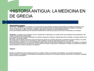 •HISTORIA ANTIGUA: LA MEDICINA EN
DE GRECIA
Salud pública e higiene:
El término “ Endémico ”   era utilizado por los hipocráticos para designar aquellas enfermedades que estaban presentes en una
zona a causa del clima, agua, agricultura, nutrición y las costumbres; entre las enfermedades endémicas estaban: el resfriado
común, la neumonía, la gota, la cirrosis, parotiditis, tuberculosis, paludismo y enfermedades diarreicas.
Las enfermedades exantémicas han sido difícil identificarlas en este período parece que fueron confundidas con la tifoidea.



Vivienda.    La mayoría de la población vivía en condiciones no adecuadas, sus casas tenían poca ventilación eran pequeñas en las
cuales el hacinamiento era frecuente.
Las casas de los ricos estaban diseñadas con mejores condiciones sanitarias, situadas lejos de los embalse, en lugares donde el sol
era cálido y los vientos fuertes.
El núcleo urbano estaba construido a base de bloques de casas con viviendas pequeñas y humildes formadas en hileras. Las calles
eran estrechas y sucias por eso la costumbre de usar sandalias y lavarse los pies antes de entrar a su vivienda.
Solían bañarse en público o en casa considerando al agua como un líquido precioso debido a su escasez, no contaban con sistemas
de conducción del agua como los romanos. Solían beber vino diluido en agua pero el alcoholismo no llegó a convertirse en problema
social importante, su cultura valoraba la moderación.


Higiene:



Existía  una diferencia entre la higiene personal y la pública, existía una elevada moral filosófica y una opresiva organización
social, también un contraste en los limitados conocimientos de la época con la brillante utilización racional de los principios materiales
para la curación del enfermo.
 