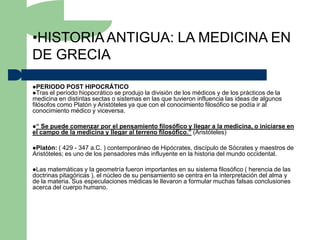 •HISTORIA ANTIGUA: LA MEDICINA EN
DE GRECIA

PERIODO POST HIPOCRÁTICO
Tras el período hiopocrático se produjo la división de los médicos y de los prácticos de la
medicina en distintas sectas o sistemas en las que tuvieron influencia las ideas de algunos
filósofos como Platón y Aristóteles ya que con el conocimiento filosófico se podía ir al
conocimiento médico y viceversa.

“ Se puede comenzar por el pensamiento filosófico y llegar a la medicina, o iniciarse en
el campo de la medicina y llegar al terreno filosófico.” (Aristóteles)

Platón:  ( 429 - 347 a.C. ) contemporáneo de Hipócrates, discípulo de Sócrates y maestros de
Aristóteles; es uno de los pensadores más influyente en la historia del mundo occidental.

Las  matemáticas y la geometría fueron importantes en su sistema filosófico ( herencia de las
doctrinas pitagóricas ), el núcleo de su pensamiento se centra en la interpretación del alma y
de la materia. Sus especulaciones médicas le llevaron a formular muchas falsas conclusiones
acerca del cuerpo humano.
 