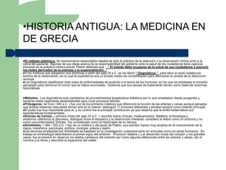 •HISTORIA ANTIGUA: LA MEDICINA EN
DE GRECIA
El  método platónico, de razonamiento especulativo dejaba de lado la práctica de la disección y la observación clínica junto a la
cama del paciente. Algunas de sus ideas acerca de la responsabilidad del gobierno ante la salud de los ciudadanos tiene vigencia
inclusive en la práctica médica actual, Platón defendía que : “ El estado debe ocuparse de la salud de sus ciudadanos y prevenir
los males derivados de la pobreza y la superpoblación .”
A los médicos que adoptaron sus doctrinas a partir del siglo III a.C. se les llamó “ Dogmáticos ”, para ellos la razón estaba por
encima de la observación, en la cual la experiencia era un simple medio de comprobación para demostrar la verdad de la deducción
racional.
Los Dogmáticos clasificaron toda clase de enfermedades de acuerdo a la teoría de los humores, en los que se empleaba el remedio
apropiado para disminuir el humor que se había acumulado. Sostenía que sus pautas de tratamiento tenían como base las doctrinas
hipocráticas.


Métodos.    Los dogmáticos eran partidarios de procedimientos terapéuticos drásticos por lo que empleaban desde purgantes y
sangrías hasta regímenes deshidratantes para curar procesos febriles.
Práxagoras: de Cos ( 340 a.C. ) fue uno de los primeros médicos que diferenció la función de las arterias y venas aunque pensaba
que ambos sistemas vasculares tenían aire en el interior, distinguió 11 humores diferentes y empleó sangría como método principal.
El pulso fue muy importante para el, y su control fue la principal contribución ya que observó que la enfermedad altera sus
características fundamentales.
Diocles de Caristo: ( primera mitad del siglo IV a.C. ), escribió sobre clínicas, medicamentos, dietética, embriología y
anatomía, diferenció la pleuresía, distinguió entre el espasmo y la obstrucción intestinal, consideró la fiebre como un síntoma y no
como una enfermedad. Diócles fue considerado como el Hipócrates de su tiempo.
Aristóteles: ( 384 - 322 a.C. ) hijo de un médico y discípulo de Platón, sus escritos fueron muy amplios en el conocimiento de la
lógica, metafísica, psicología, política, zoología, poesía y teatro.
Las técnicas empleadas por Aristóteles se basaban en la investigación cuidadosa tanto en animales como en seres humanos. Su
trabajo en embriología describieron el primer signo del embrión (Punctum Saliens ) y el desarrollo inicial del corazón y los grandes
vasos, fue el primero en observar los latidos cardíacos del embrión así como algunas diferencias entre las arterias y venas; dio el
nombre a la Aorta y describió la trayectoria del uréter.
 