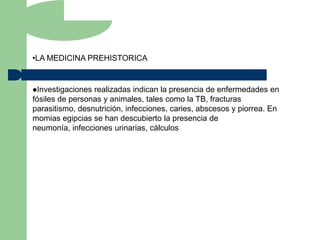 •LA MEDICINA PREHISTORICA


Investigaciones realizadas indican la presencia de enfermedades en
fósiles de personas y animales, tales como la TB, fracturas
parasitismo, desnutrición, infecciones, caries, abscesos y piorrea. En
momias egipcias se han descubierto la presencia de
neumonía, infecciones urinarias, cálculos
 