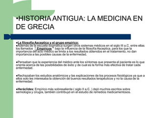 •HISTORIA ANTIGUA: LA MEDICINA EN
DE GRECIA

La filosofía Asceptica y el grupo empírico:
Además de la escuela dogmática surgen otros      sistemas médicos en el siglo III a.C. entre ellas
los llamados “ Empíricos ” bajo la influencia de la filosofía Asceptica, para los que la
importancia del acto médico se limita a los resultados obtenidos en el tratamiento, no dan
importancia a las posibles causas de la enfermedad.

Pensaban   que la experiencia del médico ante los síntomas que presenta el paciente es lo que
orienta acerca de las posibilidades de éxito y de cual es la forma más efectiva de tratar cada
enfermedad.

Rechazaban     los estudios anatómicos y las explicaciones de los procesos fisiológicos ya que a
ellos solo les interesaba la obtención de buenos resultados terapéuticos y no la causa de la
enfermedad.

Heráclides:  Empírico más sobresaliente ( siglo II a.C. ) dejó muchos escritos sobre
semiología y cirugía, también contribuyó en el estudio de remedios medicamentosos.
 