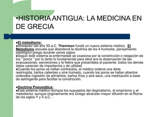 •HISTORIA ANTIGUA: LA MEDICINA EN
DE GRECIA

El metodismo:
Alrededor del año    50 a.C. Themison fundó un nuevo sistema médico, El
Metodismo escuela que abandona la doctrina de los 4 humores, pensamiento
patológico griego durante varios siglos.
Según éste sistema la enfermedad se ocasiona por la constricción o relajación de
los “ poros “ por lo tanto lo fundamental para ellos era la observación de las
evacuaciones, secreciones y la fiebre que presentaba el paciente, todos los demás
datos carecían de importancia y de utilidad.
Cuando los poros se hallan contraídos, el médico ordena una dieta
restringida, baños calientes y aíre húmedo, cuando los poros se hallan abiertos
ordenaba ingestión de alimentos, baños fríos y aire seco, una medicación a base
de astringente para facilitar la constricción.

Doctrina Pneumática:
Este sistema médico rechazalos supuestos del dogmatismo, el empirismo y el
metodismo; aunque originalmente era Griego alcanzan mayor difusión en la Roma
de los siglos Y y II a.C. .
 