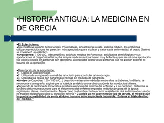 •HISTORIA ANTIGUA: LA MEDICINA EN
DE GRECIA

El Eclecticismo:
Se constituye a partir  de las teorías Pnuemáticas, sin adherirse a este sistema médico, los eclécticos
utilizaron principios que les parecían más apropiados para explicar y tratar cada enfermedad, el propio Galeno
se consideró un ecléctico.
Arquígenes: ( 100 a.C. ) desarrolló su actividad médica en Roma sus actividades semiológicas y sus
aportaciones al diagnóstico físico y la terapia medicamentosa fueron muy brillantes pero su máxima aportación
fue para la cirugía en personas con gangrena, aconsejaba operar a las personas que no podían superar el
trauma de la operación.

Descripción de la amputación.
1. Ligaba el vaso principal,
2. Utilizaba la compresión a nivel de la incisión para controlar la hemorragia.
3. Operaba los casos con gangrena o heridas en proceso de gangrena.
Areteo de Capodia ( 120 - 180 a.C. ) describió varias enfermedades entre ellas   la diabetes, la difteria, la
neumonía y la migraña, sugirió que la ictericia se debía a una obstrucción de los conductos biliares.
Siguiendo la doctrina de Hipócrates prestaba atención del entorno del enfermo y a su carácter. Defendía la
doctrina del pneuma aunque para el tratamiento del enfermo empleaba métodos propios de la época:
regímenes, dietas, medicamentos. Tenía como costumbre continuar con la asistencia del enfermo aún cuando
no habían esperanzas para su curación; refería “ Cuando ya no cabe ningún tipo de ayuda, al médico aún
le queda la posibilidad de sentir el dolor humano ante su paciente incurable. Este es el triste destino
del médico. ”
 