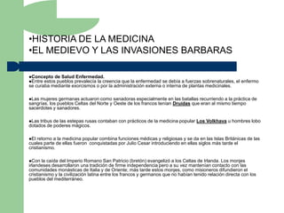 •HISTORIA DE LA MEDICINA
•EL MEDIEVO Y LAS INVASIONES BARBARAS

Concepto de Salud Enfermedad.
Entre estos pueblos prevalecía la creencia
                                          que la enfermedad se debía a fuerzas sobrenaturales, el enfermo
se curaba mediante exorcismos o por la administración externa o interna de plantas medicinales.

Las mujeres germanas actuaron como sanadoras especialmente en las batallas recurriendo a la práctica de
sangrías, los pueblos Celtas del Norte y Oeste de los francos tenían Druidas que eran al mismo tiempo
sacerdotes y sanadores.

Las tribus de las estepas rusas contaban con prácticos de la medicina popular Los Volkhava u hombres lobo
dotados de poderes mágicos.

El  retorno a la medicina popular combina funciones médicas y religiosas y se da en las Islas Británicas de las
cuales parte de ellas fueron conquistadas por Julio Cesar introduciendo en ellas siglos más tarde el
cristianismo.

Con   la caída del Imperio Romano San Patricio (bretón) evangelizó a los Celtas de Irlanda. Los monjes
irlandeses desarrollaron una tradición de firme independencia pero a su vez mantenían contacto con las
comunidades monásticas de Italia y de Oriente; más tarde estos monjes, como misioneros difundieron el
cristianismo y la civilización latina entre los francos y germanos que no habían tenido relación directa con los
pueblos del mediterráneo.
 