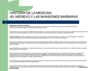 •HISTORIA DE LA MEDICINA
•EL MEDIEVO Y LAS INVASIONES BARBARAS

Monasterios, medicina y milagros.
San Benito de Nursia fomentó el cuidado   de los enfermos en los estatutos funcionales de su orden, en el monasterio de Monte
Cassino, construido en el lugar que había ocupado el templo de Apolo.


Lacreencia de que la curación de la enfermedad era posible con la oración y mediante la intervención divina fue un obstáculo para el estudio de la
medicina, así la misión Sanadora de Cristo se institucionalizo y dominó la práctica médica durante los siguientes 500 años.


Aurelio Cariodoro ( 480-573) después de servir de secretario privado de Teodorico el Grande, ingresó a la orden benedicta y recomendó el
estudio de traducciones latinas de Hipócrates, Galeno y Dioscórides así como los escritos de Celio Aureliano.


Con el tipo de medicina monástica se perdieron muchos procedimientos médicos ya perfeccionados, sobre todo los quirúrgicos y la cauterización
reemplazo muchas técnicas. La terapéutica medicamentosa abandonó los criterios científicos volviendo a las simplificaciones características de la
medicina popular.


La orden Benedicta se extendió por toda Europa Occidental y en cada monasterio se incluía un jardín botánico, una biblioteca donde los copistas
podían trabajar y una enfermería.


El tipo y calidad de la práctica médica durante este período ( dominado por la iglesia) dejó mucho que desear, los médicos ingresaban a los
monasterios y en muchos de ellos existían sanciones para los Medici ( miembros de las órdenes mayores y menores que se ocupaban de
practicar la medicina). Gran parte de su labor consistía en: recitar plegarias, imponer las manos, pronunciar exorcismos y utilizar amuletos con
imágenes santas, óleos sagrados, reliquias y otros elementos.


La confianza de los procedimientos casi milagrosos durante la Edad Media no solo se limitaba a la medicina aunque lo sobrenatural desempeñó
una función da mayor relieve que otras tareas humanas.


Eldía del juicio final no llegaba y los problemas de la tierra eran cada vez mayores debido a la peste, las guerras, el hambre y el desorden
económico y político por lo que la gente se encontró sin fuerzas para solucionar sus problemas no les quedaba otra alternativa que rogar a Dios en
busca de ayuda.
 