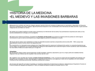 •HISTORIA DE LA MEDICINA
•EL MEDIEVO Y LAS INVASIONES BARBARAS

Después   de la crucifixión de Cristo los milagros siguieron siendo la forma de mantener la iglesia para su crecimiento y desarrollo y la Gracia de
Dios era la mediadora para estos milagros, algunas personas empezaron a ser consideradas como intercesoras de estas acciones, cuyas acciones
milagrosas les convirtieron en santos.


A medida que la iglesia medieval concede mayor importancia a la intervención de los santos, fue aumentando la importancia de estos, en los
escritos eclesiásticos en la liturgia y en la iconografía.


Elpatrón de la medicina de Oriente y Occidente fue Pantaleón de Nicomedia que practicó la medicina entre los pobres sin recibir alguna
remuneración lo que le costó la enemistad de sus colegas paganos quienes le condenaron a muerte.


Elrecurso de los santos como mediadores con Dios se desarrollo durante el período comprendido entre los años 500 - 1000, aunque esta
especialización avanzó muchos más en los siguientes años.

La creciente fe en la intercesión de los poderes de la Virgen María apoyó la creencia en la eficacia de los santos. La creciente importancia que
tuvo la magia y la superstición en la Europa Medieval se atribuye al caos existente tras la caída del imperio romano occidental. Este irracionalismo
fue más fuerte a finales de la edad media ya en el siglo XIV.


Hospitales.
En Europa del  medievo habían aproximadamente 19,000 hospitales, hospicios y leprosarios; que en su mayor parte eran establecimientos
religiosos más que médicos que se ocupaban más de aliviar que de curar.


En Inglaterra como resultado del mandato de Santo Tomás de Canterbury ( 1170 ), se inicio la construcción de hospitales para atender a los
peregrinos que veneraban al mártir, observándose la trascendencia de la función de la iglesia por medio de los hospitales y de como estaban
inmersos en las condiciones económicas, filosóficas y políticas de su época.


A principios del siglo XIII se fundaron hospitales no monásticos destinados al tratamiento de enfermos; destacándose el Hospital de Tonnere en
Francia fundado por Margarita de Borgoña en 1308 y el Hospital de Beaure fundado por Nicolas Polin en 1443.
 