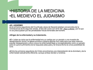•HISTORIA DE LA MEDICINA
•EL MEDIEVO EL JUDAISMO

EL JUDAÍSMO
Los primeros seguidores  del Crucificado Jesús de Nazaret estaban convencidos de la
inminiscencia de la segunda venida, el Día del Juicio con el fin del “ Aquí y ahora “ por lo que
no se preocupaban por las penalidades físicas terrenales del hombre.

Origen   de la enfermedad y su tratamiento.

En Judea se creía que la enfermedad era un castigo por un pecado o una muestra de
desaprobación divina, la iglesia primitiva cristiana apenas hizo nada para que esta creencia
popular desapareciera y poco a poco la enfermedad llegó a conceptualizarse como un pecado
para el cual el sufrimiento era la respuesta adecuada y la Gracia Divina la única posibilidad de
cura.

Entrelos primeros seguidores de Cristo encontramos una interpretación de la divinidad y de la
enfermedad radicalmente diferente, aunque ambas tienden a fundirse.
 