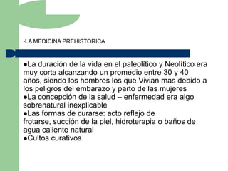•LA MEDICINA PREHISTORICA



La  duración de la vida en el paleolítico y Neolítico era
muy corta alcanzando un promedio entre 30 y 40
años, siendo los hombres los que Vivian mas debido a
los peligros del embarazo y parto de las mujeres
La concepción de la salud – enfermedad era algo
sobrenatural inexplicable
Las formas de curarse: acto reflejo de
frotarse, succión de la piel, hidroterapia o baños de
agua caliente natural
Cultos curativos
 