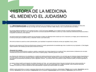 •HISTORIA DE LA MEDICINA
•EL MEDIEVO EL JUDAISMO
La“ Misión Sanadora de Cristo ” fue desarrollado ampliamente por los evangelios en los que se citan numerosos ejemplos de la actuación de Cristo como
Sanador: La curación del paralítico, del cojo, del ciego, del mudo, del leproso o del febril ( Mateo, Marcos, Juan y Lucas este último era médico).


La  primera referencia de Marcos a una curación de Cristo ( 1:23-27) es la de la “ expulsión ” de un espíritu inmundo y de otras curaciones similares de
enfermedades físicas. San Juan y san Lucas citan asimismo numerosos ejemplos en los cuales la curación por Cristo a dolencias evidentemente físicas era similar a
la expulsión de demonios y otros espíritus.


La lectura actual de los evangelios muestran que los escritores no trataron de diferenciar entre curación por la fe, el exorcismo y el milagro; pero el tratramiento era
el mismo ya fuera para una dolencia física, un desorden mental o una muerte cierta,


Por   ello los modos de curación se creían sobrenaturales y que implicaban la suspensión de todas las normas que regulaban el aquí y ahora.


Aunque   la sola presencia de Cristo era suficiente para conseguir la curación generalmente se necesitaba algo más, el contacto era muy importante: o Cristo llegaba
hasta el doliente o bien bastaba que este tocara el borde de su túnica.


Expansión de la Iglesia.
La primitiva iglesia cristianafloreció y cambia su carácter y organización poco tiempo después de la muerte de Cristo, anteriormente el cristianismo era una secta
minoritaria de la provincia romana de Palestina, pronto tomó un aspecto griego y helenístico gracias a San Pablo.


La influencia del cristianismo se vio precedida por un sistema de medicina antirracional aunque práctico, con una fuerte capa de misticismo religioso desarrollado en
el mundo romano, en el cual las creencias místicas y mágicas durante el último imperio, abandonaron el terreno para establecer una religión basada en el más allá
que superaría los sentimientos de pérdida de control, seguridad y dominio. Los romanos vieron como perdían su poder mientras la peste y el hambre agravaban el
problema.


La iglesia cristiana resaltó la promulgación de la Misión Sanadora de Cristo, aún cuando ésta se hiciera más para la salvación del que curaba al paciente, en
        este sentido, se originó un pequeño conflicto ante la creencia común de que la enfermedad era un reflejo del pecado. Solo la Gracia de Dios podía
conseguir la curación por lo que se relevaba de esta responsabilidad a aquellos que proporcionaban los cuidados.


Debido a estos sentimientos, se crearon numerosas instituciones para el cuidado de los enfermos y desheredados: Ptochía: para los pobres, Gerontichía: para los
ancianos, Xenodochía: para los extranjeros, Brephotochía: para los expósitos, Orphanotrophía: para los huérfanos y Nasocomía: para los enfermos.
 