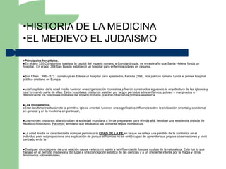 •HISTORIA DE LA MEDICINA
•EL MEDIEVO EL JUDAISMO
Principales hospitales.
En el año 330 Constantino traslada la capital del imperio romano a Constantinopla, es en este año que Santa Helena funda un
hospital. En el año 369 San Basilio estableció un hospital para enfermos pobres en cesárea.


San  Efren ( 306 - 373 ) construyó en Edesa un hospital para apestados, Fabiola (394), rica patricia romana funda el primer hospital
público cristiano en Europa.


Los  hospitales de la edad media tuvieron una organización monástica y fueron construidos siguiendo la arquitectura de las iglesias y
casi formando parte de ellas. Estos hospitales cristianos asistían por largos períodos a los enfermos, pobres y marginados a
diferencia de los hospitales militares del imperio romano que solo ofrecían la primera asistencia.


Los monasterios.
Eran la última institución
                          de la primitiva iglesia oriental, tuvieron una significativa influencia sobre la civilización oriental y occidental
en general y en la medicina en particular,


Los monjes cristianos abandonaban la sociedad mundana a fin de prepararse para el más allá, llevaban una existencia aislada de
Ascético misticismo. Pacomio: ermitaño que estableció las primeras reglas monásticas.


La  edad media es caracterizada como el período o la EDAD DE LA FE en la que se refleja una pérdida de la confianza en el
individuo pero no proporciona una explicación de porque el hombre no se sintió capaz de aprender sus propias observaciones y vivió
centrado en la fe


Cualquier ciencia parte de una relación causa - efecto no sujeta a la influencia de fuerzas ocultas de la naturaleza. Esto fue lo que
fracasó en el período medieval y dio lugar a una concepción estática de las ciencias y a un creciente interés por la magia y otros
fenómenos sobrenaturales.
 