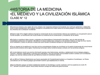 •HISTORIA DE LA MEDICINA
•EL MEDIEVO Y LA CIVILIZACIÓN ISLÁMICA
CLASE N° 12


Durante   los primeros cinco siglos de la era cristiana, las invasiones barbaras de Occidente, las continuas epidemias y catástrofes
junto al celos antihelenístico de la iglesia condujeron a la pérdida de la mayor parte de los textos griegos y romanos que constituían
los cimientos de la civilización Occidental.


Desde el siglo VII la religión Islámica impulsó la conservación de los conocimientos clásicos aún existente y su recuperación para el
mundo europeo. La contribución del mundo Árabe a la medicina fue la conservación y compilación de los textos.


De  hecho no aportaron ideas nuevas u originales que desarrollaran el pensamiento hipocrático, pero en este período de
inestabilidad preservaron la tradición, difundieron la cultura médica laica, otorgaron a los estudios médicos un lugar de honor dentro
de la civilización y fueron el vehículo a través del cual el ámbito Occidental recuperó su más preciosa herencia.


Fue su respeto por la sabiduría lo que hizo que los conquistadores Arabes se convirtieran en la piedra fundamental del conocimiento
grecorromano durante varios siglos, mientras que la Europa Latina mantenía escaso contacto con los escritores antiguos.


El mundo Islámico reunió una enorme información gracias a las traducciones, estudios y reelaboración de los trabajos griegos y
romanos. ( filosofía, matemáticas y ciencias de la naturaleza ), hay que recordar que los árabes tuvieron contacto con la civilización
griega y sus teorías médicas antes de que Mahoma iniciara el movimiento islámico.


En el 489 los Cristianos Nestorianos que fueron expulsados de Constantinopla fundaron un hospital en Gundishapur, en Persia
coincidiendo con los médicos griegos que también tuvieron que establecerse en Oriente.


Algunos  filósofos griegos se habían establecido también en Gundishapur cuando Justiniano cerró la academia en el año 76
d.C.., también los judíos huyeron hacia Arabia llevando consigo las tradiciones grecorromanas
 