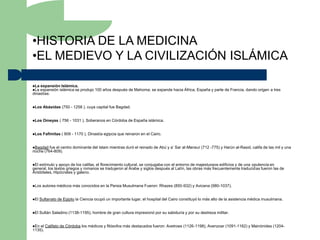 •HISTORIA DE LA MEDICINA
•EL MEDIEVO Y LA CIVILIZACIÓN ISLÁMICA

La expansión Islámica.
La expansión islámica se    produjo 100 años después de Mahoma; se expande hacia África, España y parte de Francia, dando origen a tres
dinastías:


Los    Abásidas (750 - 1258 ), cuya capital fue Bagdad.


Los    Omeyas ( 756 - 1031 ), Soberanos en Córdoba de España islámica.


Los    Fafimitas ( 909 - 1170 ), Dinastía egipcia que reinaron en el Cairo.


Bagdad  fue el centro dominante del Islam mientras duró el reinado de Abú y a’ Sar al-Mansur (712 -775) y Harún al-Rasid, califa de las mil y una
noche (764-809).


El estímulo y apoyo de los califas, el florecimiento cultural, se conjugaba con el entorno de majestuosos edificios y de una opulencia en
general, los textos griegos y romanos se tradujeron al Árabe y siglos después al Latín, las obras más frecuentemente traducidas fueron las de
Aristóteles, Hipócrates y galeno.


Los   autores médicos más conocidos en la Persia Musulmana Fueron: Rhazes (850-932) y Avicena (980-1037).


El   Sultanato de Egipto la Ciencia ocupó un importante lugar, el hospital del Cairo constituyó lo más alto de la asistencia médica musulmana.


El   Sultán Saladino (1138-1195), hombre de gran cultura impresionó por su sabiduría y por su destreza militar.


En el Califato de Córdoba los médicos y filósofos más destacados fueron: Avetroes (1126-1198), Avenzoar (1091-1162) y Mainónides (1204-
1135).
 