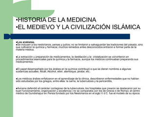 •HISTORIA DE LA MEDICINA
•EL MEDIEVO Y LA CIVILIZACIÓN ISLÁMICA

Los arabistas.
Se incluyen a los  nestorianos, persas y judíos; no se limitaron a salvaguardar las tradiciones del pasado, sino
que cultivaron la química y farmacia; muchos remedios antes desconocidos entraron a formar parte de la
materia médica,

La extracción y preparación de medicamentos, la destilación y la cristalización se convirtieron en
procedimientos esenciales para la química y la farmacia, aunque los médicos continuaban preparando sus
medicamentos.

El papel desempeñado por los árabes en la química contribuyó a que se dieran nombres a algunas
sustancias actuales: Álcali, Alcohol, elixir, alambique, jarabe, etc..

Los  médicos árabes enfatizaron en el aprendizaje de la clínica, describieron enfermedades que no habían
sido estudiadas por los griegos, entre ellas: la sarna, la tuberculosis y la pericarditis,

Avicena defendió el carácter contagioso de la tuberculosis, los hospitales que crearon se destacaron por su
buen funcionamiento, organización y excelencia ( no se comparaba con los de Grecia o de Roma); el centro
médico de Gundishapur en Persia fundado por los Nestorianos en el siglo V d.C. fue el modelo de su época.
 
