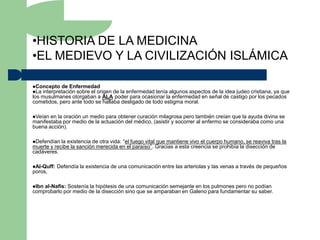 •HISTORIA DE LA MEDICINA
•EL MEDIEVO Y LA CIVILIZACIÓN ISLÁMICA

Concepto de Enfermedad
La interpretación sobre el origende la enfermedad tenía algunos aspectos de la idea judeo cristiana, ya que
los musulmanes otorgaban a ALA poder para ocasionar la enfermedad en señal de castigo por los pecados
cometidos, pero ante todo se hallaba desligado de todo estigma moral.

Veían en la oración un medio para obtener curación milagrosa pero también creían que la ayuda divina se
manifestaba por medio de la actuación del médico, (asistir y socorrer al enfermo se consideraba como una
buena acción).

Defendían  la existencia de otra vida: “el fuego vital que mantiene vivo el cuerpo humano, se reaviva tras la
muerte y recibe la sanción merecida en el paraíso”. Gracias a esta creencia se prohibía la disección de
cadáveres.

Al-Quff:   Defendía la existencia de una comunicación entre las arteriolas y las venas a través de pequeños
poros,

Ibnal-Nafis: Sostenía la hipótesis de una comunicación semejante en los pulmones pero no podían
comprobarlo por medio de la disección sino que se amparaban en Galeno para fundamentar su saber.
 