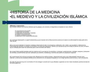 •HISTORIA DE LA MEDICINA
•EL MEDIEVO Y LA CIVILIZACIÓN ISLÁMICA

Métodos y    tratamientos.
Los árabes   utilizaron los mismos métodos que los griegos y los romanos; el diagnóstico lo basaban en seis criterios:


         –El comportamiento del paciente.
         –La observación de las heces.
         –La observación de secreciones corporales.
         –La existencia de tumoraciones.
         –El carácter y localización del dolor.
         –La exploración de las características del pulso.




La astrología desempeñó un papel fundamental ya que el estudio de la influencia de los astros en la salud y la enfermedad formaba parte de la
vida natural.


A la orina se le realizaba un examen cuidadoso observando el color, la consistencia, sedimento, olor y sabor. que ayudaban a determinar la
enfermedad del paciente y a predecir el pronóstico y la pauta del tratamiento. Debido a la importancia que se le daba al examen de orina, el frasco
que se utilizaba para hacer los exámenes pasó a ser el símbolo del médico.


La cirugía había perdido prestigio entre los médicos por lo que esta se circunscribía a: incisiones, cauterizaciones, vendajes, sangrías y colocación
de ventosas; procedimientos que eran realizados por profanos, charlatanes y hombres del pueblo sin preparación especial.


La cauterización fue la técnica quirúrgica más utilizada por los médicos árabes, utilizándola tanto para curar enfermedades internas como
externas. La técnica de anestesia utilizada era la colocación de una esponja empapada en una droga hipnótica sobre la boca y nariz del paciente.


La  idea de provocar el pus en una herida a fin de conseguir curación por lo que utilizaban ungüentos con tan malos resultados (práctica tomada de
los textos galénicos.
 