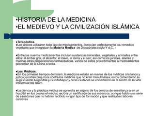 •HISTORIA DE LA MEDICINA
•EL MEDIEVO Y LA CIVILIZACIÓN ISLÁMICA

Terapéutica.
Los árabes utilizarontodo tipo de medicamentos, conocían perfectamente los remedios
vegetales que integraban la Materia Medica de Dioscórides (siglo Y d.C..)

Entre  los nuevos medicamentos incluían sustancias minerales, vegetales y animales entre
ellos: al ámbar gris, el alcanfor, el clavo, la mirra y el sen; así como los jarabes, elixires y
muchas otras preparaciones farmacéuticas, varios de estos procedimientos o medicamentos
provenían de la China o India.

Los Médicos.
En los primeros    tiempos del Islam, la medicina estaba en manos de los médicos cristianos y
judíos; existían prejuicios contra los médicos que no eran musulmanes, estos comenzaron su
auge cuando Alejandría y Gundishapur y otras ciudades se convirtieron en el centro de la vida
intelectual del Islam.

La ciencia y la práctica médica se aprendía en alguno de los centros de enseñanza o en un
hospital en los cuales el médico recibía un certificado de sus maestros, aunque había una serie
de sanadores que no habían recibido ningún tipo de formación y que realizaban labores
curativas
 
