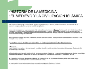 •HISTORIA DE LA MEDICINA
•EL MEDIEVO Y LA CIVILIZACIÓN ISLÁMICA

Esa principio del siglo X, que el Califa de Bagdad exigió a todo el que deseara practicar la medicina, la realización de un
examen, excepto a aquellos que tenían una buena reputación.


Las  mujeres ocuparon un lugar secundario en la sociedad musulmana pero la Matrona formaba parte de la Asistencia sanitaria.
Había una prohibición a los médicos árabes de tocar los genitales a mujeres desconocidas; por eso es que la mayoría de las
prácticas ginecológicas y obstetras recayeron en las manos de las matronas, aunque cuando se presentaba una complicación los
médicos se hacían cargo del tratamiento.


Sefundaron academias, escuelas y bibliotecas por todo el mundo islámico, estos podían ser independientes o vinculados a una
mezquita o a un hospital.


La   medicina era una disciplina que se enseñaba, no existía separación entre la filosofía y las ciencias.


Asistencia.
Los médicos  importantes o de renombre solo prestaban atención y asistencia a los ricos y a los nobles aunque Rhazes atendía
gratuitamente a los pobres.


Esta  situación dio origen a la proliferación de sanadores profanos, charlatanes y magos. Cuando las personas devotas, necesitaban
recibir asistencia médica rechazaban los servicios del médico por considerarlos contrarios a la providencia de ALA.


La asistencia sanitaria en general fue más eficaz en el Islam que en las sociedades cristianas, ya que estas daban mayor
importancia a la salvación del alma que a la curación del cuerpo.


Los   hospitales medievales más famosos se encontraban en Bagdad, Damasco y El Cairo.
 