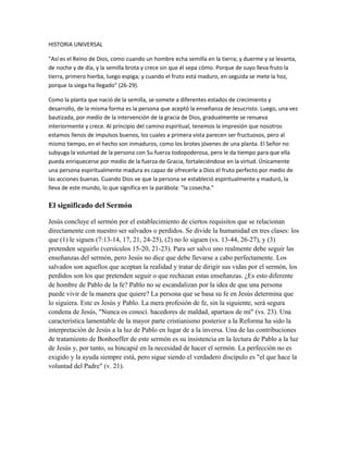 HISTORIA UNIVERSAL 
"Así es el Reino de Dios, como cuando un hombre echa semilla en la tierra; y duerme y se levanta, 
de noche y de día, y la semilla brota y crece sin que él sepa cómo. Porque de suyo lleva fruto la 
tierra, primero hierba, luego espiga; y cuando el fruto está maduro, en seguida se mete la hoz, 
porque la siega ha llegado" (26-29). 
Como la planta que nació de la semilla, se somete a diferentes estados de crecimiento y 
desarrollo, de la misma forma es la persona que aceptó la enseñanza de Jesucristo. Luego, una vez 
bautizada, por medio de la intervención de la gracia de Dios, gradualmente se renueva 
interiormente y crece. Al principio del camino espiritual, tenemos la impresión que nosotros 
estamos llenos de impulsos buenos, los cuales a primera vista parecen ser fructuosos, pero al 
mismo tiempo, en el hecho son inmaduros, como los brotes jóvenes de una planta. El Señor no 
subyuga la voluntad de la persona con Su fuerza todopoderosa, pero le da tiempo para que ella 
pueda enriquecerse por medio de la fuerza de Gracia, fortaleciéndose en la virtud. Únicamente 
una persona espiritualmente madura es capaz de ofrecerle a Dios el fruto perfecto por medio de 
las acciones buenas. Cuando Dios ve que la persona se estableció espiritualmente y maduró, la 
lleva de este mundo, lo que significa en la parábola: "la cosecha." 
El significado del Sermón 
Jesús concluye el sermón por el establecimiento de ciertos requisitos que se relacionan 
directamente con nuestro ser salvados o perdidos. Se divide la humanidad en tres clases: los 
que (1) le siguen (7:13-14, 17, 21, 24-25), (2) no lo siguen (vs. 13-44, 26-27), y (3) 
pretenden seguirlo (versículos 15-20, 21-23). Para ser salvo uno realmente debe seguir las 
enseñanzas del sermón, pero Jesús no dice que debe llevarse a cabo perfectamente. Los 
salvados son aquellos que aceptan la realidad y tratar de dirigir sus vidas por el sermón, los 
perdidos son los que pretenden seguir o que rechazan estas enseñanzas. ¿Es esto diferente 
de hombre de Pablo de la fe? Pablo no se escandalizan por la idea de que una persona 
puede vivir de la manera que quiere? La persona que se basa su fe en Jesús determina que 
lo siguiera. Este es Jesús y Pablo. La mera profesión de fe, sin la siguiente, será segura 
condena de Jesús, "Nunca os conocí. hacedores de maldad, apartaos de mí" (vs. 23). Una 
característica lamentable de la mayor parte cristianismo posterior a la Reforma ha sido la 
interpretación de Jesús a la luz de Pablo en lugar de a la inversa. Una de las contribuciones 
de tratamiento de Bonhoeffer de este sermón es su insistencia en la lectura de Pablo a la luz 
de Jesús y, por tanto, su hincapié en la necesidad de hacer el sermón. La perfección no es 
exigido y la ayuda siempre está, pero sigue siendo el verdadero discípulo es "el que hace la 
voluntad del Padre" (v. 21). 
 