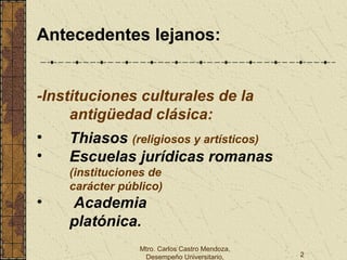 Mtro. Carlos Castro Mendoza,
Desempeño Universitario, 2
Antecedentes lejanos:
-Instituciones culturales de la
antigüedad clásica:
• Thiasos (religiosos y artísticos)
• Escuelas jurídicas romanas
(instituciones de
carácter público)
• Academia
platónica.
 
