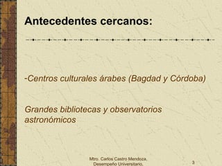 Mtro. Carlos Castro Mendoza,
Desempeño Universitario, 3
Antecedentes cercanos:
-Centros culturales árabes (Bagdad y Córdoba)
Grandes bibliotecas y observatorios
astronómicos
 