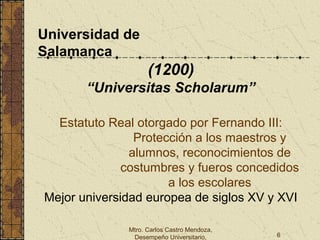 Mtro. Carlos Castro Mendoza,
Desempeño Universitario, 6
Universidad de
Salamanca
(1200)
“Universitas Scholarum”
Estatuto Real otorgado por Fernando III:
Protección a los maestros y
alumnos, reconocimientos de
costumbres y fueros concedidos
a los escolares
Mejor universidad europea de siglos XV y XVI
 