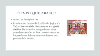 TIEMPO QUE ABARCO
• Abarco en los siglos v - xv
• La educación durante la Edad Media (siglos V a
XV) estaba vinculada directamente a la iglesia
católica. Dado que los monjes debían saber
cómo leer y escribir en latín, se convirtieron en
los guardianes del conocimiento durante este
período de la historia.
 