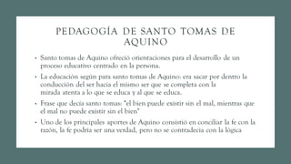 PEDAGOGÍA DE SANTO TOMAS DE
AQUINO
• Santo tomas de Aquino ofreció orientaciones para el desarrollo de un
proceso educativo centrado en la persona.
• La educación según para santo tomas de Aquino: era sacar por dentro la
conducción del ser hacia el mismo ser que se completa con la
mirada atenta a lo que se educa y al que se educa.
• Frase que decía santo tomas: "el bien puede existir sin el mal, mientras que
el mal no puede existir sin el bien"
• Uno de los principales aportes de Aquino consistió en conciliar la fe con la
razón, la fe podría ser una verdad, pero no se contradecía con la lógica
 
