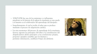 • 1224/5-1274 fue uno de los emitentes y e influyentes
pasadores en la historia de la iglesia la enseñanza es una ayuda
y el maestro es el colaborador del aprendizaje del discípulo.
• Inmediatamente el cual se recibe el saber que se produce
mediante el proceso de adquisición católica.
• Los tres momentos del proceso de aprendizaje de la enseñanza
fueron: exponer los principios del saber a la consideración del
disipulo,Llevar dichos principios a sus conclusiones propias,
proponer ejemplos sensibles que los ilustren y
permitan información, estableció 4 tipos de sabiduría
 