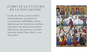 ¿CÓMO ES LA CULTURA
EN LA EDUCACIÓN?
• La idea de cultura escolar se refiere
tradicionalmente al conjunto de
conocimientos, habilidades y valores
legítimos que las instituciones escolares
transmiten a las generaciones jóvenes.
Suele decirse que personas con mayor
educación formal "más cultura" o son
"más cultos"
 