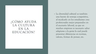 ¿CÓMO AYUDA
LA CULTURA
EN LA
EDUCACIÓN?
• La diversidad cultural es también
una fuente de ventaja competitiva,
al inculcarlo en los estudiantes crea
profesionales mejor preparados en
el escenario laboral, ya que en
muchas empresas es necesario saber
adaptarse a la gente la cual puede
presentar diferencias en normas,
valores, formas de pensar, etc.
 