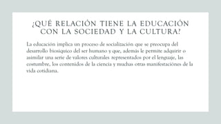 ¿QUÉ RELACIÓN TIENE LA EDUCACIÓN
CON LA SOCIEDAD Y LA CULTURA?
La educación implica un proceso de socialización que se preocupa del
desarrollo biosiquico del ser humano y que, además le permite adquirir o
asimilar una serie de valores culturales representados por el lenguaje, las
costumbre, los contenidos de la ciencia y muchas otras manifestaciónes de la
vida cotidiana.
 