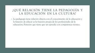 ¿QUÉ RELACIÓN TIENE LA PEDAGOGÍA Y
LA EDUCACIÓN EN LA CULTURA?
• La pedagogía tiene relación directa con el conocimiento de la educación y
la función de educar es la función propia de los profesionales de la
educación; Función que tiene que ser ejercida con competencia técnica.
 