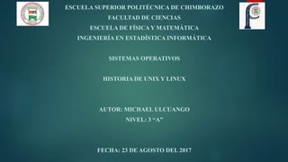 ESCUELA SUPERIOR POLITÉCNICA DE CHIMBORAZO
FACULTAD DE CIENCIAS
ESCUELA DE FÍSICA Y MATEMÁTICA
INGENIERÍA EN ESTADÍSTICA INFORMÁTICA
SISTEMAS OPERATIVOS
HISTORIA DE UNIX Y LINUX
AUTOR: MICHAEL ULCUANGO
NIVEL: 3 “A”
FECHA: 23 DE AGOSTO DEL 2017
 