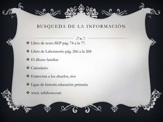 B U S Q U E DA D E L A I N F O R M A C I Ó N

 Libro de texto SEP pág. 74 a la 77.
 Libro de Laboratorio pág. 266 a la 268
 El álbum familiar
 Calendario
 Entrevista a los abuelos, tíos

 Ligas de historia educación primaria
 www. wikihow.com

 