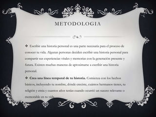 METODOLOGIA

 Escribir una historia personal es una parte necesaria para el proceso de
conocer tu vida. Algunas personas deciden escribir una historia personal para
compartir sus experiencias vitales y memorias con la generación presente y
futura. Existen muchas maneras de aproximarse a escribir una historia
personal.
 Crea una línea temporal de tu historia. Comienza con los hechos
básicos, incluyendo tu nombre, dónde creciste, cuántos hermanos tienes, tu
religión y etnia y cuantos años tenías cuando ocurrió un suceso relevante o
memorable en tu vida.

 