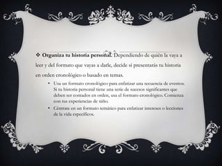  Organiza tu historia personal. Dependiendo de quién la vaya a
leer y del formato que vayas a darle, decide si presentarás tu historia
en orden cronológico o basado en temas.
• Usa un formato cronológico para enfatizar una secuencia de eventos.
Si tu historia personal tiene una serie de sucesos significantes que
deben ser contados en orden, usa el formato cronológico. Comienza
con tus experiencias de niño.
• Céntrate en un formato temático para enfatizar intereses o lecciones
de la vida específicos.

 