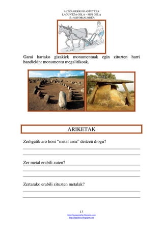 ALTZA HERRI IKASTETXEA
                      LAGUNTZA GELA – HIPI GELA
                          13. HISTORIAURREA




Garai hartako gizakiek monumentuak egin zituzten harri
handiekin: monumentu megalitikoak.




                           ARIKETAK

Zerhgatik aro honi “metal aroa” deitzen diogu?



Zer metal erabili zuten?



Zertarako erabili zituzten metalak?




                                        13
                           http://margarigela.blogspot.com
                             http://hipialtza.blogspot.com
 
