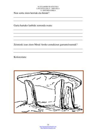 ALTZA HERRI IKASTETXEA
                      LAGUNTZA GELA – HIPI GELA
                          13. HISTORIAURREA
Non sortu ziren herriak eta hiriak?



Garia hartako lanbide zerrenda osatu:




Zeintzuk izan ziren Metal Aroko asmakizun garrantzisuenak?



Koloreztatu:




                                      14
                         http://margarigela.blogspot.com
                           http://hipialtza.blogspot.com
 