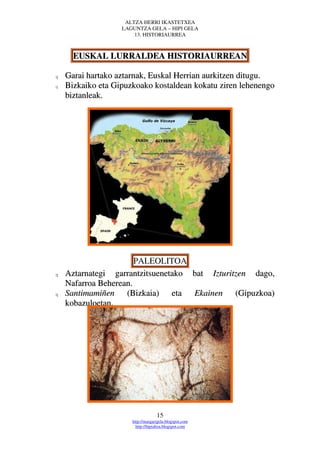 ALTZA HERRI IKASTETXEA
                   LAGUNTZA GELA – HIPI GELA
                       13. HISTORIAURREA



      EUSKAL LURRALDEA HISTORIAURREAN

q   Garai hartako aztarnak, Euskal Herrian aurkitzen ditugu.
q   Bizkaiko eta Gipuzkoako kostaldean kokatu ziren lehenengo
    biztanleak.




                       PALEOLITOA
q   Aztarnategi garrantzitsuenetako bat Izturitzen dago,
    Nafarroa Beherean.
q   Santimamiñen (Bizkaia) eta Ekainen (Gipuzkoa)
    kobazuloetan.




                                   15
                      http://margarigela.blogspot.com
                        http://hipialtza.blogspot.com
 
