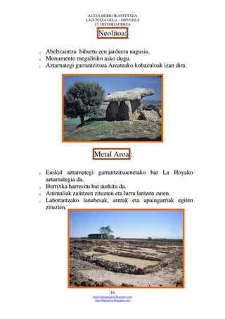 ALTZA HERRI IKASTETXEA
                    LAGUNTZA GELA – HIPI GELA
                        13. HISTORIAURREA

                           Neolitoa:

q   Abeltzaintza bihurtu zen jarduera nagusia.
q   Monumento megalitiko asko dugu.
q   Aztarnategi garrantzitsua Areatzako kobazuloak izan dira.




                       Metal Aroa :

q   Euskal aztarnategi garrantzitsuenetako bat La Hoyako
    aztarnategia da.
q   Herrixka harresitu bat aurkitu da.
q   Animaliak zaintzen zituzten eta lurra lantzen zuten.
q   Laborantzako lanabesak, armak eta apaingarriak egiten
    zituzten.




                                    16
                       http://margarigela.blogspot.com
                         http://hipialtza.blogspot.com
 