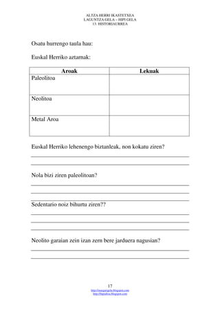ALTZA HERRI IKASTETXEA
                      LAGUNTZA GELA – HIPI GELA
                          13. HISTORIAURREA




Osatu hurrengo taula hau:

Euskal Herriko aztarnak:

             Aroak                                           Lekuak
Paleolitoa


Neolitoa


Metal Aroa



Euskal Herriko lehenengo biztanleak, non kokatu ziren?



Nola bizi ziren paleolitoan?



Sedentario noiz bihurtu ziren??




Neolito garaian zein izan zern bere jarduera nagusian?




                                        17
                           http://margarigela.blogspot.com
                             http://hipialtza.blogspot.com
 