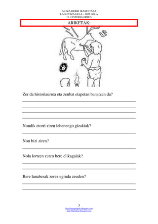 ALTZA HERRI IKASTETXEA
                      LAGUNTZA GELA – HIPI GELA
                          13. HISTORIAURREA

                           ARIKETAK:




Zer da historiaurrea eta zenbat etapetan banatzen da?




Nondik etorri ziren lehenengo gizakiak?


Non bizi ziren?


Nola lortzen zuten bere elikagaiak?



Bere lanabesak zerez eginda zeuden?




                                       3
                         http://margarigela.blogspot.com
                           http://hipialtza.blogspot.com
 