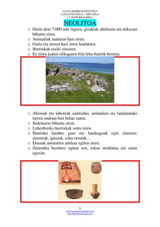 ALTZA HERRI IKASTETXEA
                   LAGUNTZA GELA – HIPI GELA
                       13. HISTORIAURREA

                    NEOLITOA
n Orain dela 7.000 urte inguru, gizakiak abeltzain eta nekazari
  bihurtu ziren.
n Animaliak zaintzen hasi ziren.
n Garia eta arroza hasi ziren landatzen.
n Herrixkak eraiki zituzten.
n Ez ziren joaten elikagaien bila leku batetik bestera.




n Abereak eta laboreak zaintzeko, animalien eta landatutako
  lurren ondoan bizi behar zuten.
n Sedentario bihurtu ziren.
n Lehenbiziko herrixkak sortu ziren.
n Harrizko lanabes gero eta landuagoak egin zituzten:
  aitzurrak, igitaiak, esku-errotak…
n Ehunak animalien artileaz egiten ziren.
n Zeramika buztinez egiten zen, eskuz moldatua eta sutan
  egosita.




                                    6
                      http://margarigela.blogspot.com
                        http://hipialtza.blogspot.com
 