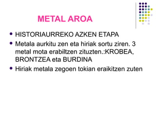 METAL AROA
 HISTORIAURREKO AZKEN ETAPA
 Metala aurkitu zen eta hiriak sortu ziren. 3
metal mota erabiltzen zituzten.:KROBEA,
BRONTZEA eta BURDINA
 Hiriak metala zegoen tokian eraikitzen zuten
 
