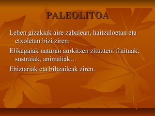 PALEOLITOAPALEOLITOA
Lehen gizakiak aire zabalean, haitzuloetan etaLehen gizakiak aire zabalean, haitzuloetan eta
etxoletan bizi ziren.etxoletan bizi ziren.
Elikagaiak naturan aurkitzen zituzten: fruituak,Elikagaiak naturan aurkitzen zituzten: fruituak,
sustraiak, animaliak…sustraiak, animaliak…
Ehiztariak eta biltzaileak ziren.Ehiztariak eta biltzaileak ziren.
 