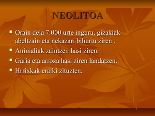 NEOLITOANEOLITOA
 Orain dela 7.000 urte inguru, gizakiakOrain dela 7.000 urte inguru, gizakiak
abeltzain eta nekazari bihurtu ziren .abeltzain eta nekazari bihurtu ziren .
 Animaliak zaintzen hasi ziren.Animaliak zaintzen hasi ziren.
 Garia eta arroza hasi ziren landatzen.Garia eta arroza hasi ziren landatzen.
 Hrrixkak eraiki zituzten.Hrrixkak eraiki zituzten.
 
