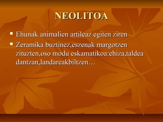 NEOLITOANEOLITOA
 Ehunak animalien artileaz egiten zirenEhunak animalien artileaz egiten ziren
 Zeramika buztinez,eszenak margotzenZeramika buztinez,eszenak margotzen
zituzten,oso modu eskamatikoa:ehiza,taldeazituzten,oso modu eskamatikoa:ehiza,taldea
dantzan,landareakbiltzen…dantzan,landareakbiltzen…
 
