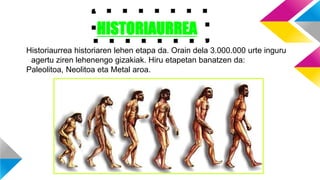 HISTORIAURREA
Historiaurrea historiaren lehen etapa da. Orain dela 3.000.000 urte inguru
agertu ziren lehenengo gizakiak. Hiru etapetan banatzen da:
Paleolitoa, Neolitoa eta Metal aroa.
 