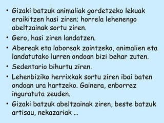 • Gizaki batzuk animaliak gordetzeko lekuak
eraikitzen hasi ziren; horrela lehenengo
abeltzainak sortu ziren.
• Gero, hasi ziren landatzen.
• Abereak eta laboreak zaintzeko, animalien eta
landatutako lurren ondoan bizi behar zuten.
• Sedentario bihurtu ziren.
• Lehenbiziko herrixkak sortu ziren ibai baten
ondoan ura hartzeko. Gainera, enborrez
inguratuta zeuden.
• Gizaki batzuk abeltzainak ziren, beste batzuk
artisau, nekazariak …
 