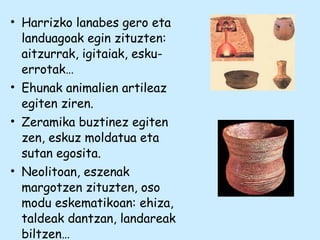 • Harrizko lanabes gero eta
landuagoak egin zituzten:
aitzurrak, igitaiak, esku-
errotak…
• Ehunak animalien artileaz
egiten ziren.
• Zeramika buztinez egiten
zen, eskuz moldatua eta
sutan egosita.
• Neolitoan, eszenak
margotzen zituzten, oso
modu eskematikoan: ehiza,
taldeak dantzan, landareak
biltzen…
 
